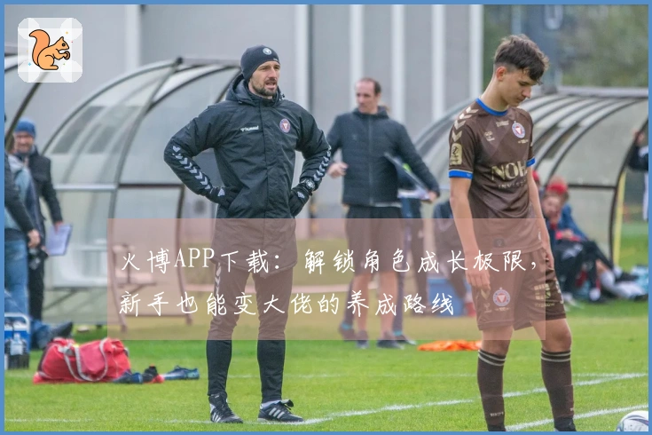 火博APP下载：解锁角色成长极限，新手也能变大佬的养成路线