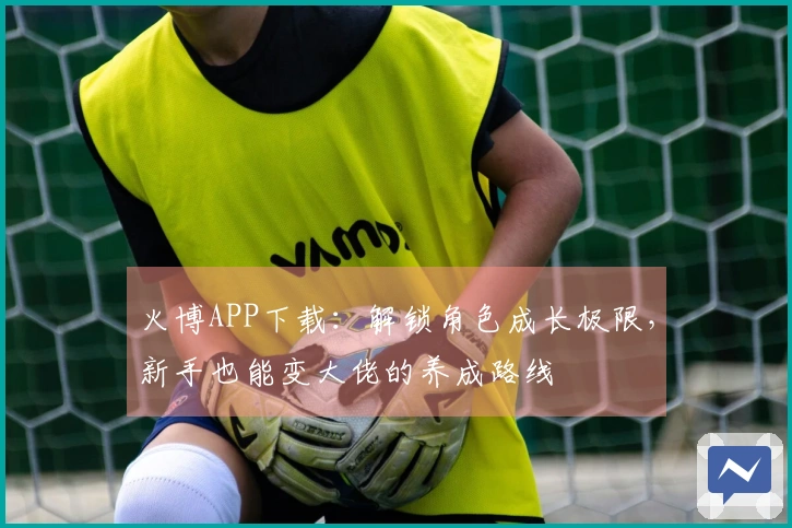 火博APP下载：解锁角色成长极限，新手也能变大佬的养成路线