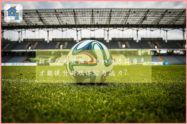 新手在九游抽卡时如何选择角色，才能提升游戏体验与战力？