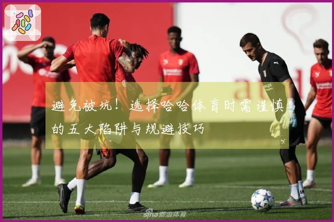 避免被坑！选择哈哈体育时需谨慎的五大陷阱与规避技巧